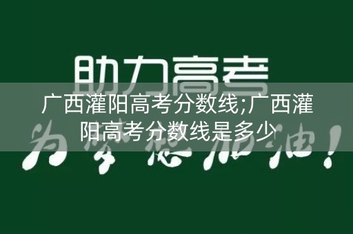 广西灌阳高考分数线;广西灌阳高考分数线是多少 广西灌阳高考分数线;广西灌阳高考分数线是多少