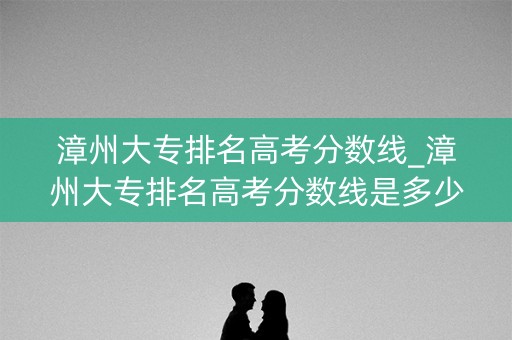 漳州大专排名高考分数线_漳州大专排名高考分数线是多少 漳州大专排名高考分数线_漳州大专排名高考分数线是多少