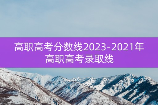 高职高考分数线2023-2021年高职高考录取线 高职高考分数线2023-2021年高职高考录取线