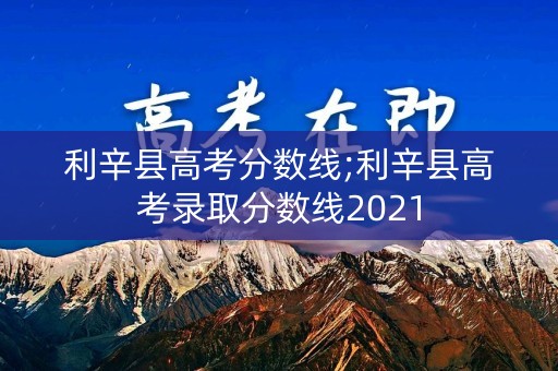 利辛县高考分数线;利辛县高考录取分数线2021