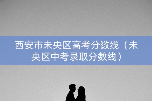 西安市未央区高考分数线（未央区中考录取分数线）