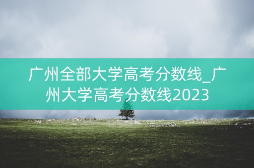 广州全部大学高考分数线_广州大学高考分数线2023 广州全部大学高考分数线_广州大学高考分数线2023