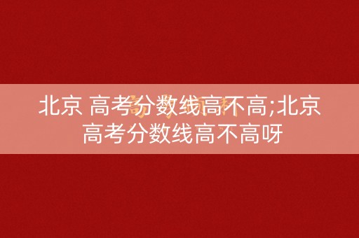 北京 高考分数线高不高;北京 高考分数线高不高呀