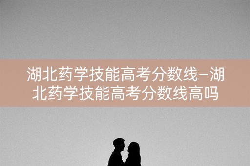 湖北药学技能高考分数线—湖北药学技能高考分数线高吗 湖北药学技能高考分数线—湖北药学技能高考分数线高吗