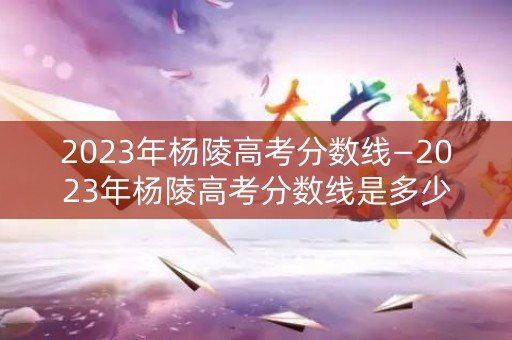2023年杨陵高考分数线—2023年杨陵高考分数线是多少分