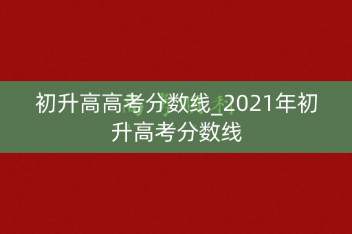 初升高高考分数线_2021年初升高考分数线