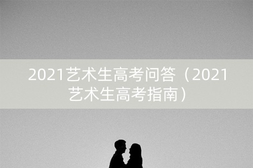 2021艺术生高考问答（2021艺术生高考指南）