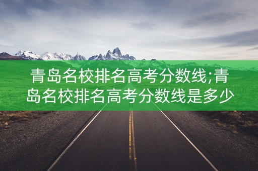 青岛名校排名高考分数线;青岛名校排名高考分数线是多少