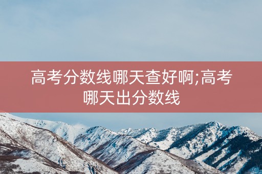 高考分数线哪天查好啊;高考哪天出分数线 高考分数线哪天查好啊;高考哪天出分数线