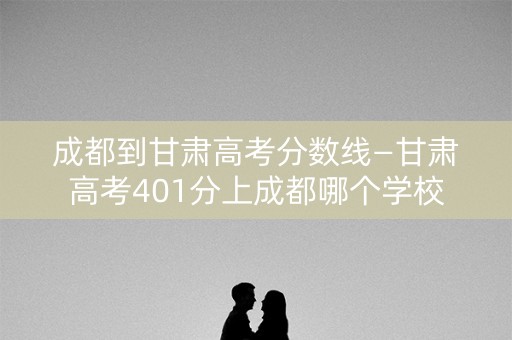 成都到甘肃高考分数线—甘肃高考401分上成都哪个学校 成都到甘肃高考分数线—甘肃高考401分上成都哪个学校
