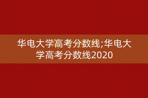 华电大学高考分数线;华电大学高考分数线2020 华电大学高考分数线;华电大学高考分数线2020
