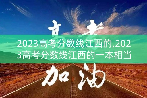 2023高考分数线江西的,2023高考分数线江西的一本相当于什么 2023高考分数线江西的,2023高考分数线江西的一本相当于什么