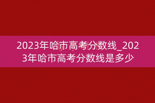 2023年哈市高考分数线_2023年哈市高考分数线是多少 2023年哈市高考分数线_2023年哈市高考分数线是多少