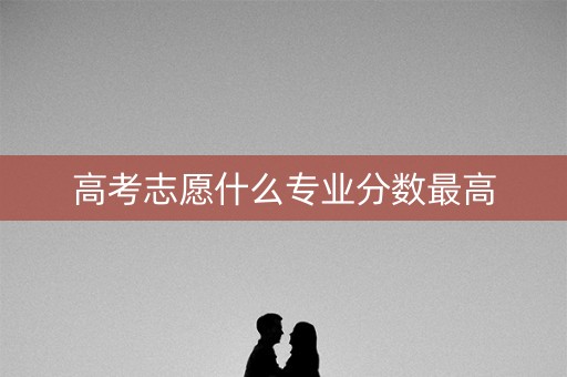 高考志愿什么专业分数最高 高考志愿什么专业分数最高