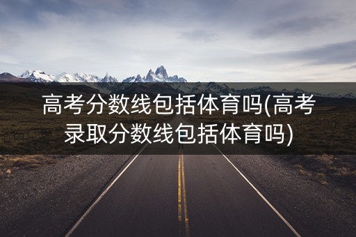 高考分数线包括体育吗(高考录取分数线包括体育吗)