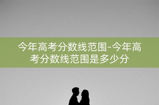 今年高考分数线范围-今年高考分数线范围是多少分