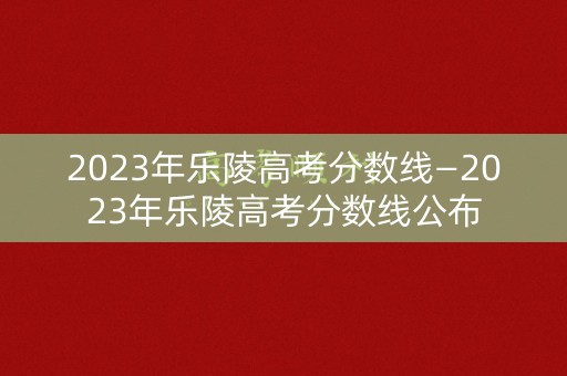 2023年乐陵高考分数线—2023年乐陵高考分数线公布 2023年乐陵高考分数线—2023年乐陵高考分数线公布