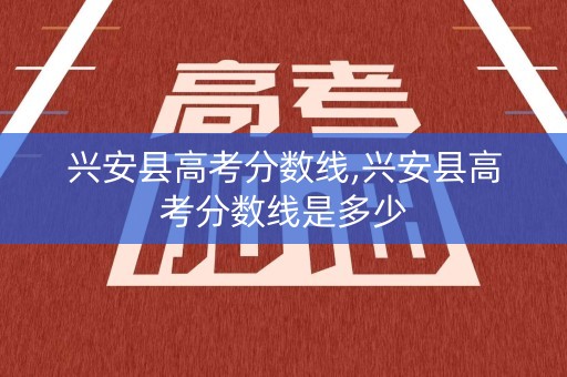 兴安县高考分数线,兴安县高考分数线是多少