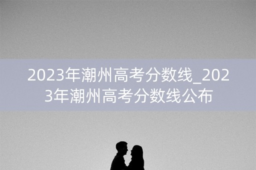 2023年潮州高考分数线_2023年潮州高考分数线公布