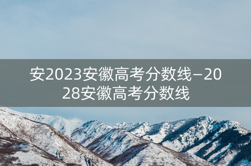 安2023安徽高考分数线—2028安徽高考分数线 安2023安徽高考分数线—2028安徽高考分数线