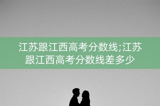 江苏跟江西高考分数线;江苏跟江西高考分数线差多少 江苏跟江西高考分数线;江苏跟江西高考分数线差多少