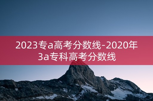 2023专a高考分数线-2020年3a专科高考分数线