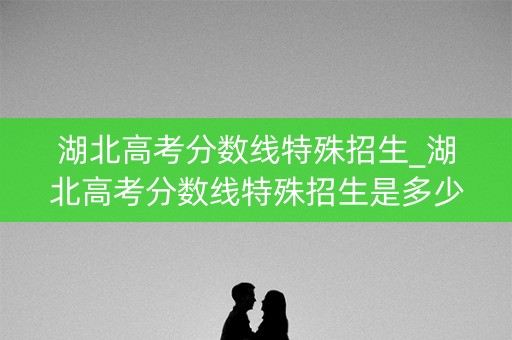 湖北高考分数线特殊招生_湖北高考分数线特殊招生是多少 湖北高考分数线特殊招生_湖北高考分数线特殊招生是多少