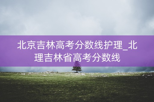 北京吉林高考分数线护理_北理吉林省高考分数线 北京吉林高考分数线护理_北理吉林省高考分数线