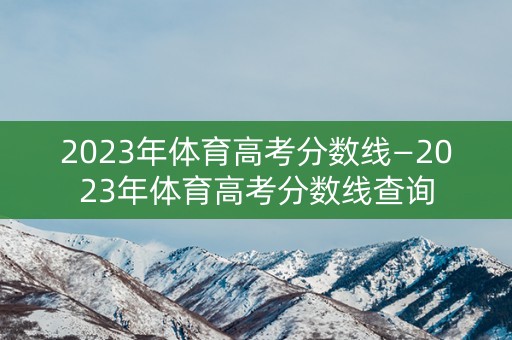 2023年体育高考分数线—2023年体育高考分数线查询 2023年体育高考分数线—2023年体育高考分数线查询