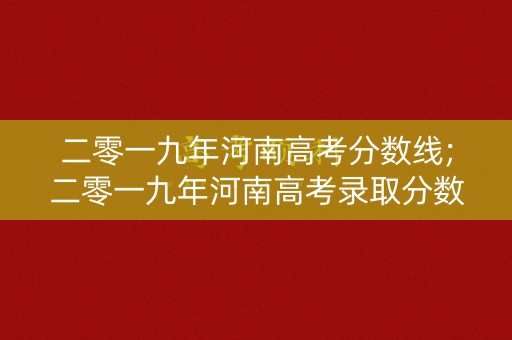 二零一九年河南高考分数线;二零一九年河南高考录取分数线