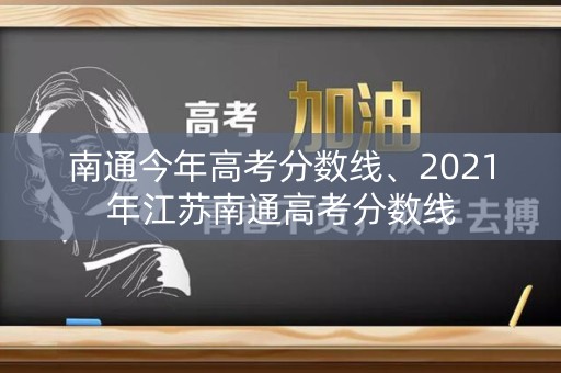 南通今年高考分数线、2021年江苏南通高考分数线