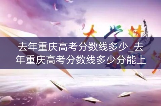 去年重庆高考分数线多少_去年重庆高考分数线多少分能上 去年重庆高考分数线多少_去年重庆高考分数线多少分能上