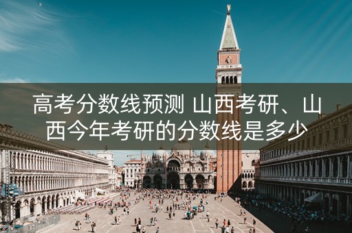 高考分数线预测 山西考研、山西今年考研的分数线是多少