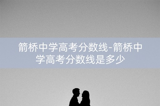 箭桥中学高考分数线-箭桥中学高考分数线是多少