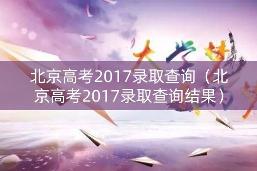北京高考2017录取查询(北京高考2017录取查询结果) 北京高考2017录取查询(北京高考2017录取查询结果)