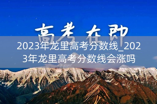2023年龙里高考分数线_2023年龙里高考分数线会涨吗 2023年龙里高考分数线_2023年龙里高考分数线会涨吗