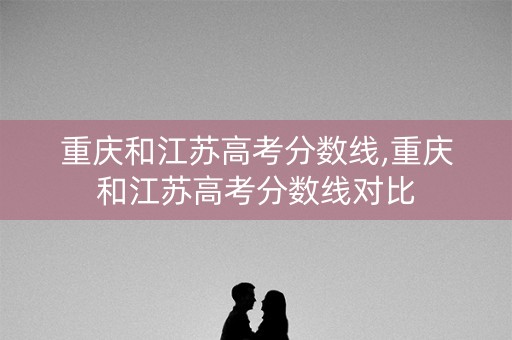 重庆和江苏高考分数线,重庆和江苏高考分数线对比