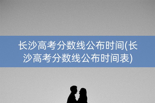 长沙高考分数线公布时间(长沙高考分数线公布时间表)