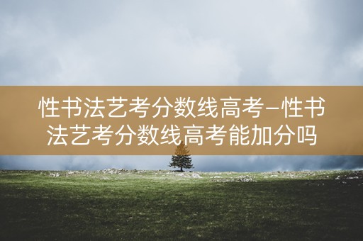 性书法艺考分数线高考—性书法艺考分数线高考能加分吗