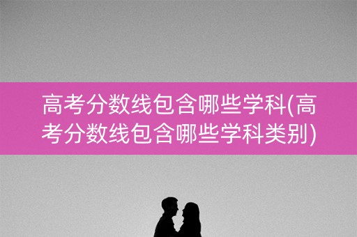 高考分数线包含哪些学科(高考分数线包含哪些学科类别)
