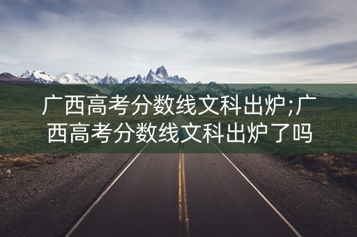 广西高考分数线文科出炉;广西高考分数线文科出炉了吗