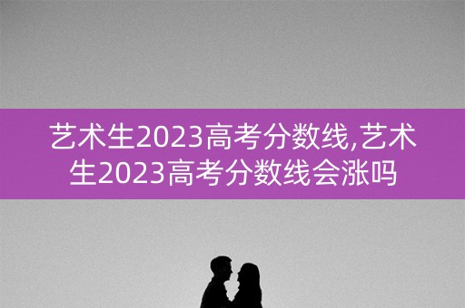 艺术生2023高考分数线,艺术生2023高考分数线会涨吗