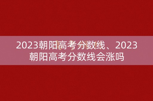 2023朝阳高考分数线、2023朝阳高考分数线会涨吗 2023朝阳高考分数线、2023朝阳高考分数线会涨吗