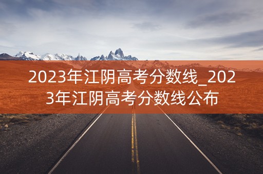 2023年江阴高考分数线_2023年江阴高考分数线公布 2023年江阴高考分数线_2023年江阴高考分数线公布