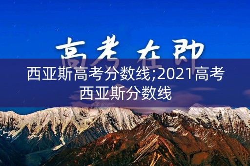 西亚斯高考分数线;2021高考西亚斯分数线