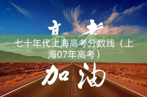 七十年代上海高考分数线（上海07年高考）