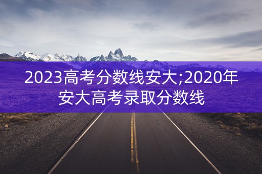 2023高考分数线安大;2020年安大高考录取分数线 2023高考分数线安大;2020年安大高考录取分数线