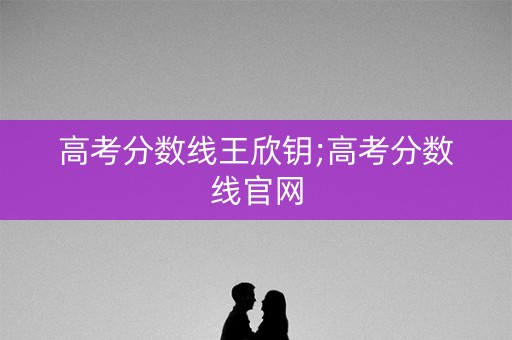 高考分数线王欣钥;高考分数线官网