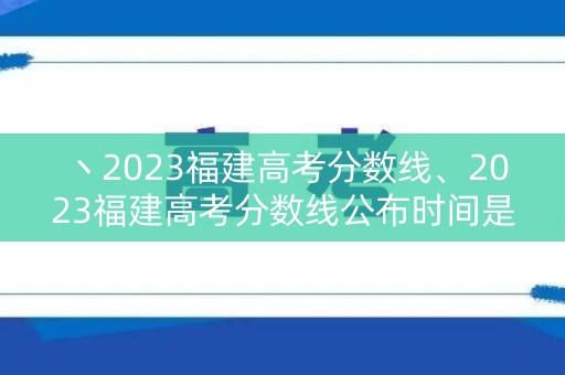 丶2023福建高考分数线、2023福建高考分数线公布时间是多少