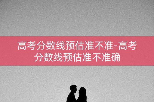 高考分数线预估准不准-高考分数线预估准不准确